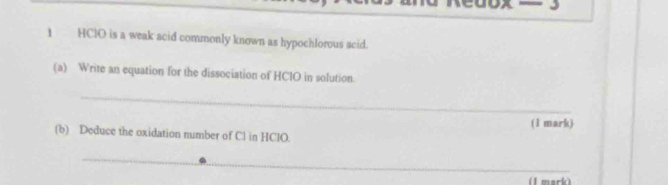 cuox 
1 HClO is a weak acid commonly known as hypochlorous acid. 
(a) Write an equation for the dissociation of HCIO in solution. 
_ 
(1 mark) 
(b) Deduce the oxidation number of Cl in HClO. 
_