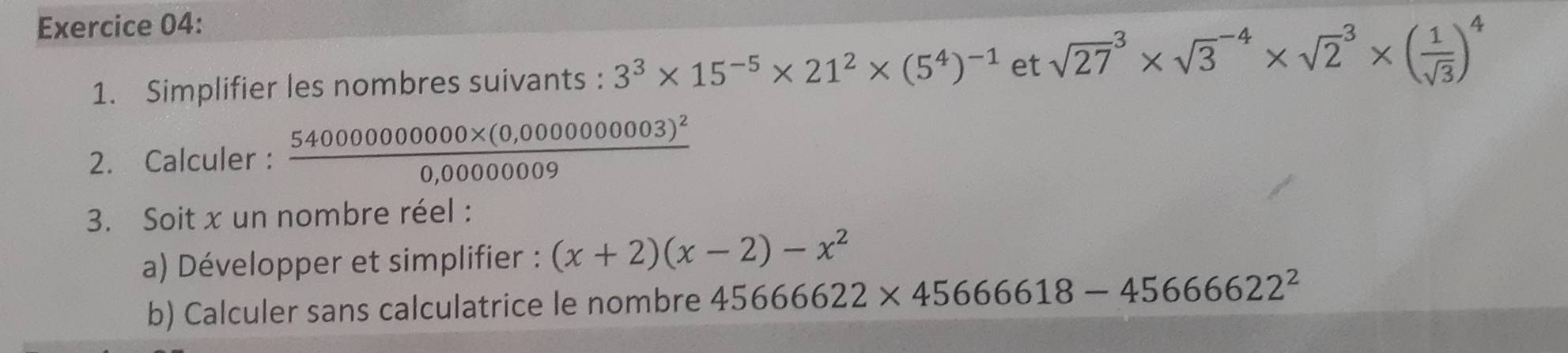 Simplifier les nombres suivants : 3^3* 15^(-5)* 21^2* (5^4)^-1 et sqrt (27)^3* sqrt 3^((-4)* sqrt 2^3* (frac 1)sqrt(3))^4
2. Calculer : frac 54000000000* (0,000000003)^20,0000009
3. Soit x un nombre réel : 
a) Développer et simplifier : (x+2)(x-2)-x^2
b) Calculer sans calculatrice le nombre 4566622* 45666618-4566622^2