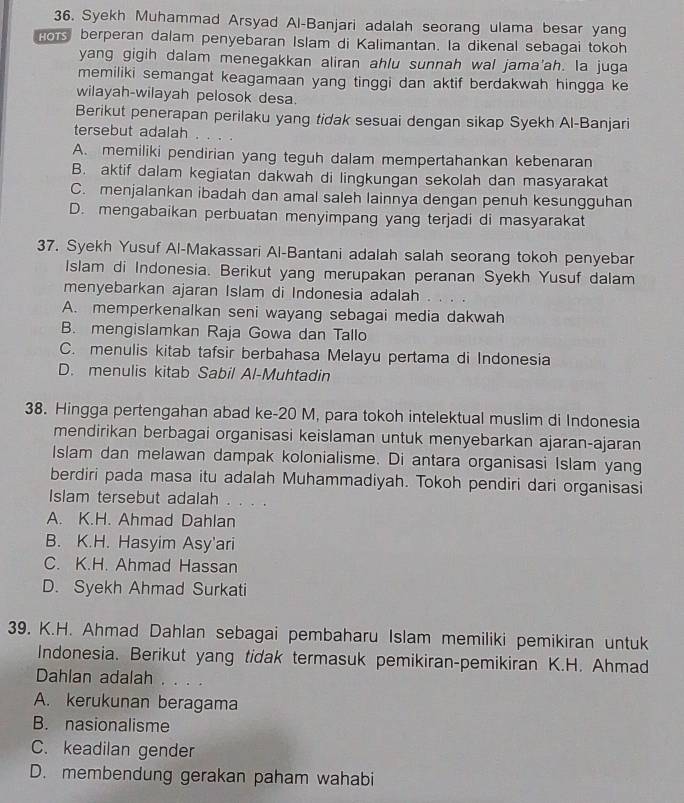 Syekh Muhammad Arsyad Al-Banjari adalah seorang ulama besar yang
Hors berperan dalam penyebaran Islam di Kalimantan. Ia dikenal sebagai tokoh
yang gigih dalam menegakkan aliran ahlu sunnah wal jama'ah. la juga
memiliki semangat keagamaan yang tinggi dan aktif berdakwah hingga ke
wilayah-wilayah pelosok desa.
Berikut penerapan perilaku yang tidak sesuai dengan sikap Syekh Al-Banjari
tersebut adalah .
A. memiliki pendirian yang teguh dalam mempertahankan kebenaran
B. aktif dalam kegiatan dakwah di lingkungan sekolah dan masyarakat
C. menjalankan ibadah dan amal saleh lainnya dengan penuh kesungguhan
D. mengabaikan perbuatan menyimpang yang terjadi di masyarakat
37. Syekh Yusuf Al-Makassari Al-Bantani adalah salah seorang tokoh penyebar
Islam di Indonesia. Berikut yang merupakan peranan Syekh Yusuf dalam
menyebarkan ajaran Islam di Indonesia adalah
A. memperkenalkan seni wayang sebagai media dakwah
B. mengislamkan Raja Gowa dan Tallo
C. menulis kitab tafsir berbahasa Melayu pertama di Indonesia
D. menulis kitab Sabil Al-Muhtadin
38. Hingga pertengahan abad ke-20 M, para tokoh intelektual muslim di Indonesia
mendirikan berbagai organisasi keislaman untuk menyebarkan ajaran-ajaran
Islam dan melawan dampak kolonialisme. Di antara organisasi Islam yang
berdiri pada masa itu adalah Muhammadiyah. Tokoh pendiri dari organisasi
Islam tersebut adalah . . . .
A. K.H. Ahmad Dahlan
B. K.H. Hasyim Asy'ari
C. K.H. Ahmad Hassan
D. Syekh Ahmad Surkati
39. K.H. Ahmad Dahlan sebagai pembaharu Islam memiliki pemikiran untuk
Indonesia. Berikut yang tidak termasuk pemikiran-pemikiran K.H. Ahmad
Dahlan adalah . . . .
A. kerukunan beragama
B. nasionalisme
C. keadilan gender
D. membendung gerakan paham wahabi