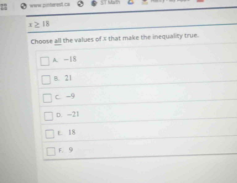 □□ www.pinterest.ca ST Math
x≥ 18
Choose all the values of x that make the inequality true.
A. -18
B. 21
C. -9
D. -21
E. 18
F. 9