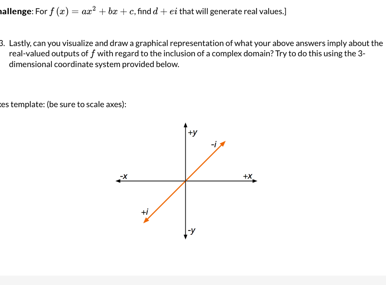 hallenge: For f(x)=ax^2+bx+c :, fnd d+ei that will generate real values.] 
3. Lastly, can you visualize and draw a graphical representation of what your above answers imply about the 
real-valued outputs of f with regard to the inclusion of a complex domain? Try to do this using the 3 - 
dimensional coordinate system provided below. 
kes template: (be sure to scale axes):