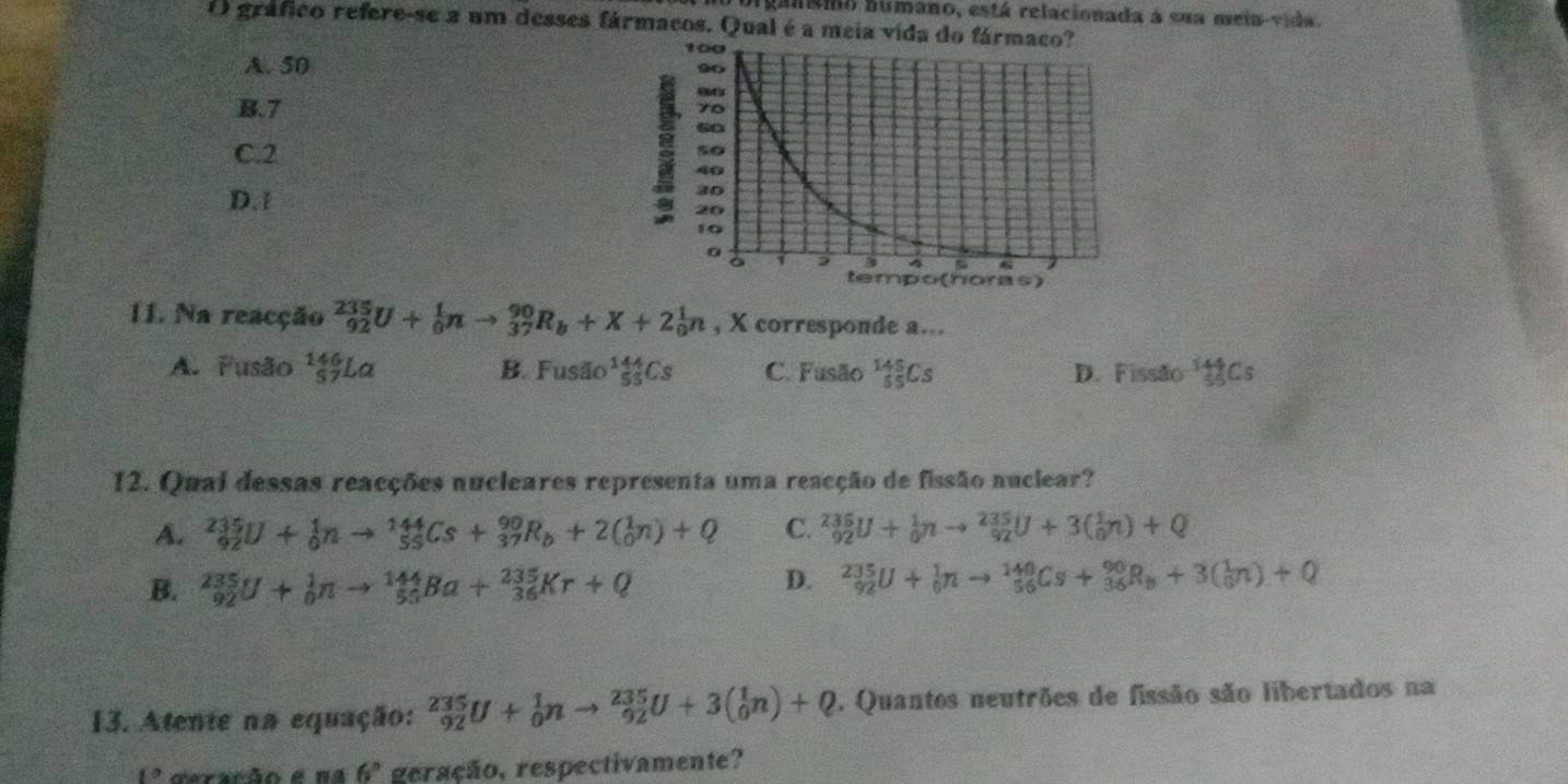 bigansmo bumano, está relacionada à sua mein-vida.
O gráfico refere-se a um desses fármacos. Qual é a meia vida
A. 50
B. 7
C. 2
D. 1
a
11. Na reacção _(92)^(235)U+_0^(1nto _(37)^(90)R_b)+X+2_0^(1n , X corresponde a..
A. Fusão ¹La B. Fusão _(55)^(144)Cs C. Fusão _(55)^(145)Cs D. Fissão ^144)_55Cs
12. Qual dessas reacções nucleares representa uma reacção de fissão nuclear?
A. _(92)^(235)U+_0^(1nto _(55)^(144)Cs+_(37)^(90)R_b)+2(_0^(1n)+Q C. _(92)^(235)U+_0^1nto _(92)^(235)U+3(_0^1n)+Q
B. _(92)^(235)U+_0^1nto _(55)^(144)Ba+_(36)^(235)Kr+Q
D. _(92)^(235)U+_0^1nto _(56)^(140)Cs+_(36)^(90)R_b)+3(frac 3^(1n)+Q
13. Atente na equação: _(92)^(235)U+_0^1nto _(92)^(235)U+3(_0^1n)+Q Quantos neutrões de fissão são libertados na
ceração ena 6^circ) geração, respectivamente?