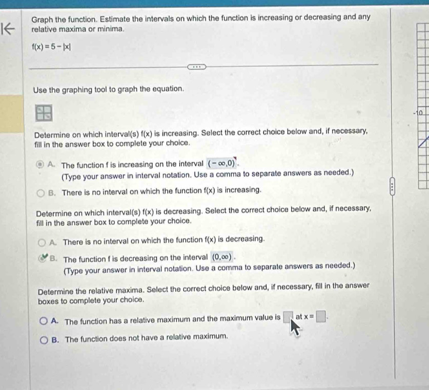 Graph the function. Estimate the intervals on which the function is increasing or decreasing and any
relative maxima or minima.
f(x)=5-|x|
Use the graphing tool to graph the equation.
Determine on which interval(s) f(x) is increasing. Select the correct choice below and, if necessary,
fill in the answer box to complete your choice.
A. The function f is increasing on the interval (-∈fty ,0)^4. 
(Type your answer in interval notation. Use a comma to separate answers as needed.)
B. There is no interval on which the function f(x) is increasing.
:
Determine on which interval(s) f(x) is decreasing. Select the correct choice below and, if necessary,
fill in the answer box to complete your choice.
A. There is no interval on which the function f(x) is decreasing.
B. The function f is decreasing on the interval (0,∈fty ). 
(Type your answer in interval notation. Use a comma to separate answers as needed.)
Determine the relative maxima. Select the correct choice below and, if necessary, fill in the answer
boxes to complete your choice.
A. The function has a relative maximum and the maximum value is □ at x=□.
B. The function does not have a relative maximum.