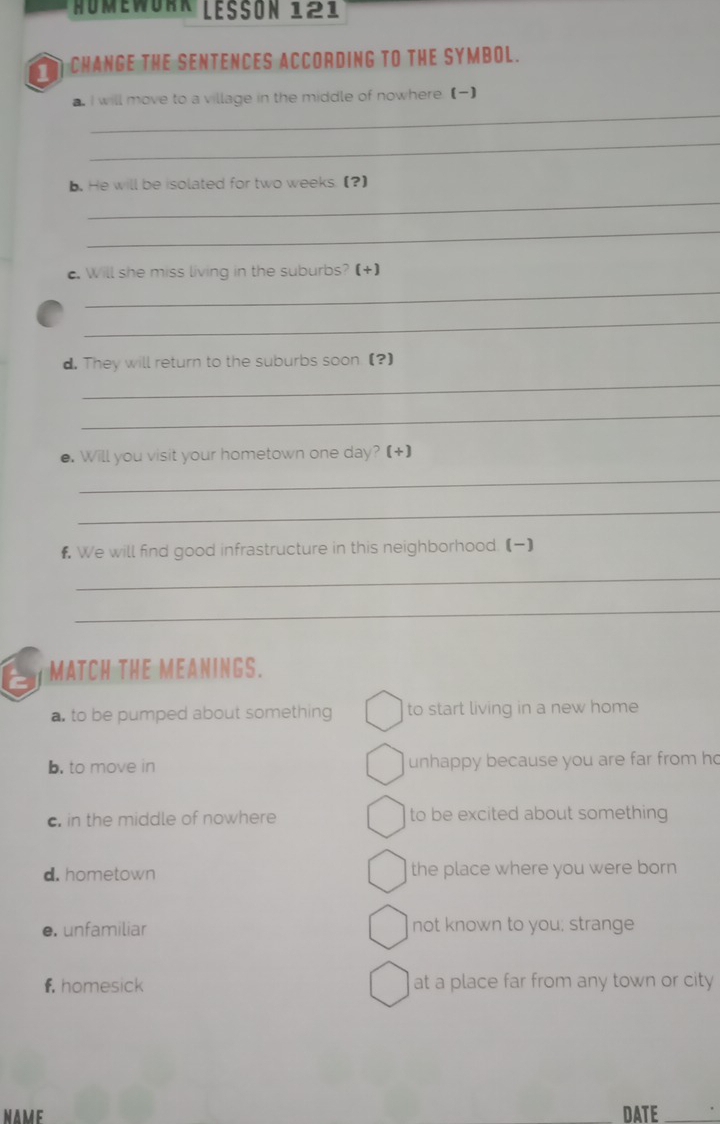 HUMEWORR LESSON 121
1 CHANGE THE SENTENCES ACCORDING tO THE SYMBOl.
_
a. I will move to a village in the middle of nowhere. ()
_
b. He will be isolated for two weeks. (?)
_
_
_
c. Will she miss living in the suburbs? (+)
_
d. They will return to the suburbs soon.(?)
_
_
●. Will you visit your hometown one day? (+)
_
_
# We will find good infrastructure in this neighborhood. (】
_
_
6 MATCH THE MEANINGS.
a. to be pumped about something to start living in a new home
b. to move in unhappy because you are far from h
c. in the middle of nowhere to be excited about something
d. hometown the place where you were born
e. unfamiliar not known to you; strange
f homesick at a place far from any town or city
NAME DATE