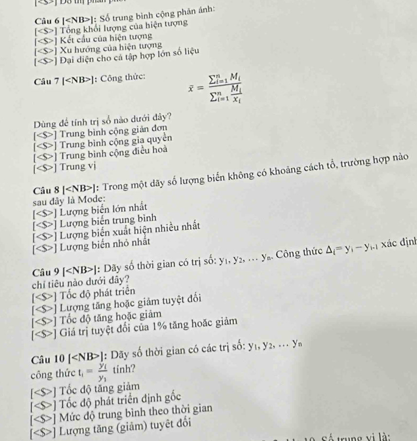 [] Đ8 tm ph
Câu 6 [ ]: Số trung bình cộng phản ánh:
[ ] Tổng khối lượng của hiện tượng
[ ] Kết cầu của hiện tượng
[ ] Xu hướng của hiện tượng
[ *] Đại diện cho cả tập hợp lớn số liệu
Câu 7 [ ]: Công thức:
overline x=frac (sumlimits _i=1)^nM_i(sumlimits _i=1)^nfrac M_iX_i
Dùng để tính trị số nào dưới đây?
[ ] Trung bình cộng giản đơn
S ] Trung bình cộng gia quyền
a ]  Trung bình cộng điều hoà
] Trung vị
Câu 8 [ ]: Trong một dãy số lượng biến không có khoảng cách tổ, trường hợp nào
sau đây là Mode:
] Lượng biển lớn nhất
<  Lượng biến trung bình
Lượng biến xuất hiện nhiều nhất
] Lượng biển nhỏ nhất
Câu 9 [ ]: Dãy số thời gian có trị shat o:y_1,y_2,...y_n. Công thức △ _i=y_i-y_i-1 xác định
chỉ tiêu nào dưới đây?
[
I ] Tốc độ tăng hoặc giảm
[ ] Giá trị tuyệt đổi của 1% tăng hoặc giảm
Câu 10 [ ]: Dãy số thời gian có các trị số: y_1,y_2,...y_n
công thức t_1=frac y_1y_1 tinh?
] Tốc độ tăng giảm
Tốc độ phát triển định gốc
a Mức độ trung bình theo thời gian
Lượng tăng (giảm) tuyết đổi
v i  là :