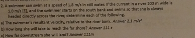 A swimmer can swim at a speed of 1.8 m/s in still water. If the current in a river 200 m wide is
1.0 m/s [E], and the swimmer starts on the south bank and swims so that she is always 
headed directly across the river; determine each of the following. 
a) The swimmer's resultant velocity, relative to the river bank. Answer 2.1m/s^2
b) How long she will take to reach the far shore? Answer 111 s
c) How far downstream she will land? Answer 111m