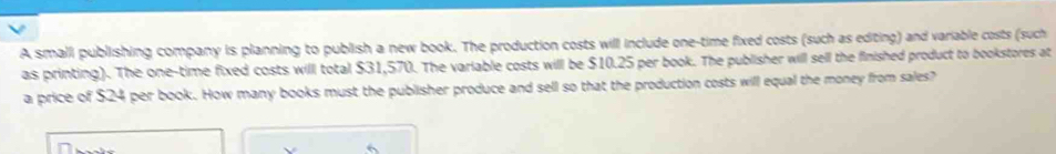 A smalli publishing company is planning to publish a new book. The production costs will include one-time fixed costs (such as editing) and variable costs (such 
as printing). The one-time fixed costs willl total $31,570. The variable costs will be $10.25 per book. The publisher will sell the finished product to bookstores at 
a price of $24 per book. How many books must the publisher produce and sell so that the production costs will equal the money from sales? 
、