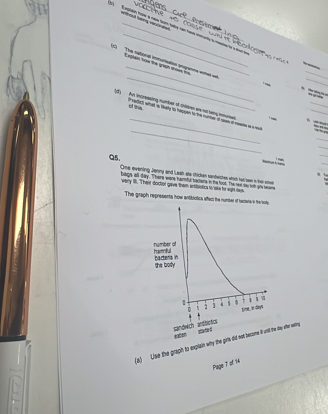 ges 
without being vaccinated 
o) Explain how a new born baby can have immunity to measles for a short t 
_ 
_ 
(c) The national immunisation programme worked we 
Explain how the graph shows this 
_ 
Tthe santwher 
_ 
1 mark she got bm 
(1) After tsking the a 
_ 
_ 
(d) An increasing number of children are not being immunised 
of this. 
_ 
Predict what is likely to happen to the number of cases of measies as a result 
_1 mack Leath should days and stor Use the grap 
_ 
_ 
_ 
Q5. 
_ 
I mark 
Maximum 8 marks 
One evening Jenny and Leah ate chicken sandwiches which had been in their school 
bags all day. There were harmful bacteria in the food. The next day both girls becarme 
very ill. Their doctor gave them antibiotics to take for eight days. 
The graph represents how antibiotics affect the number of bacteria in the body. 
number of 
harmful 
bacteria in 
the body
0 3 4 5 1 8 1o
0 2
time , in days
sandwich antibiotics 
eaten started 
(a) Use the graph to explain why the girls did not become ill until the day after eating 
Page 7 of 14