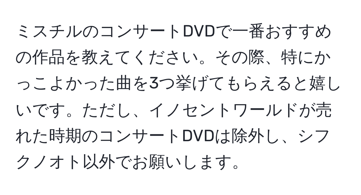 ミスチルのコンサートDVDで一番おすすめの作品を教えてください。その際、特にかっこよかった曲を3つ挙げてもらえると嬉しいです。ただし、イノセントワールドが売れた時期のコンサートDVDは除外し、シフクノオト以外でお願いします。