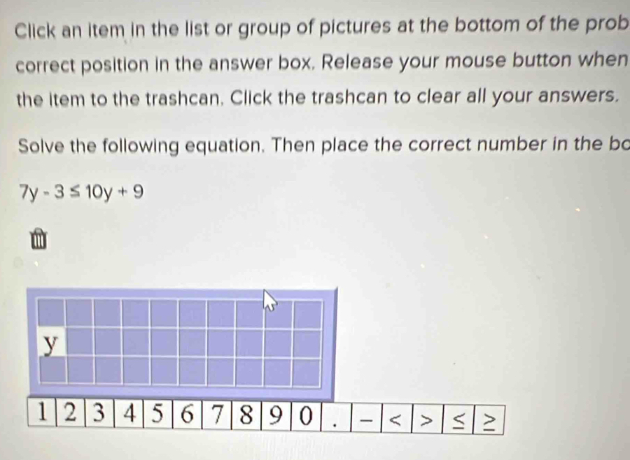 Click an item in the list or group of pictures at the bottom of the prob 
correct position in the answer box. Release your mouse button when 
the item to the trashcan. Click the trashcan to clear all your answers. 
Solve the following equation. Then place the correct number in the bo
7y-3≤ 10y+9 < > S