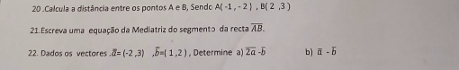 20 .Calcula a distância entre os pontos A e B, Sendo A(-1,-2), B(2,3)
21.Escreva uma equação da Mediatriz do segmento da recta overline AB. 
22. Dados os vectores overline a=(-2,3) overline b=(1,2) , Determine a) overline 2a-overline b b) overline a-overline b