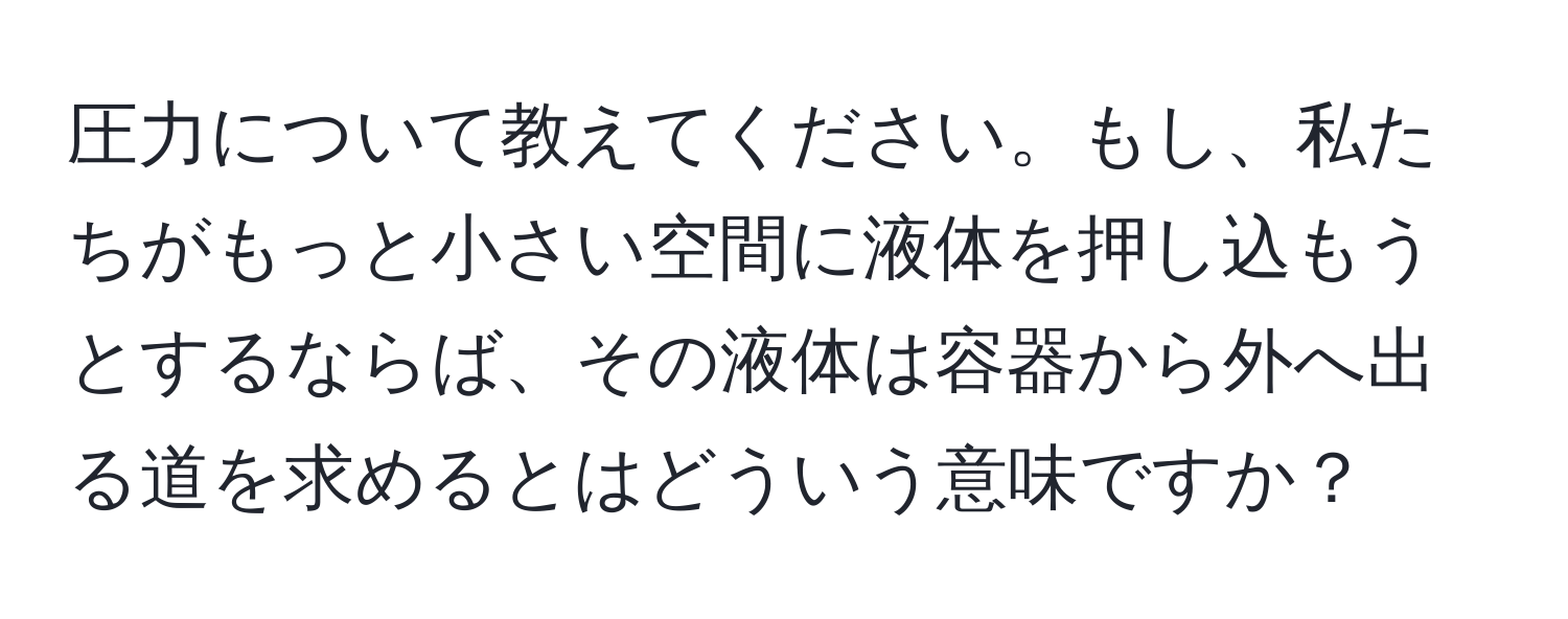 圧力について教えてください。もし、私たちがもっと小さい空間に液体を押し込もうとするならば、その液体は容器から外へ出る道を求めるとはどういう意味ですか？