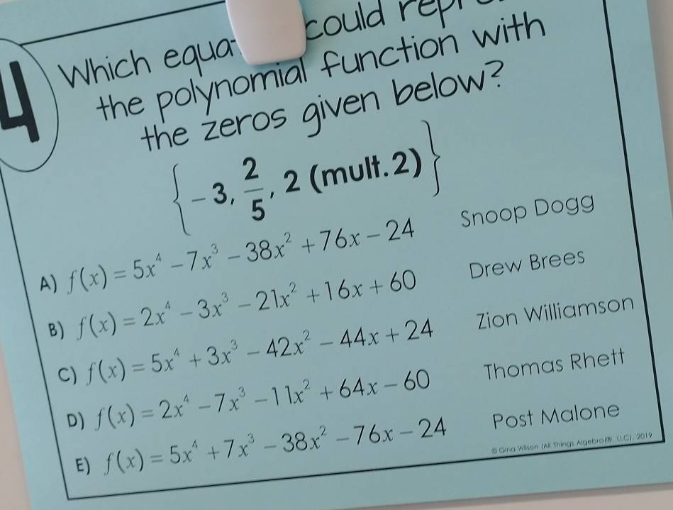 could reph
Which equa
the polynomial function with 
the żeros given below?
 -3, 2/5 ,2(mult.2)
A) f(x)=5x^4-7x^3-38x^2+76x-24 Snoop Dogg
B) f(x)=2x^4-3x^3-21x^2+16x+60 Drew Brees
C) f(x)=5x^4+3x^3-42x^2-44x+24 Zion Williamson
D) f(x)=2x^4-7x^3-11x^2+64x-60 Thomas Rhett
E) f(x)=5x^4+7x^3-38x^2-76x-24 Post Malone
# Gina Wilson (Ai Things Algebra(B. LL.C), 2019