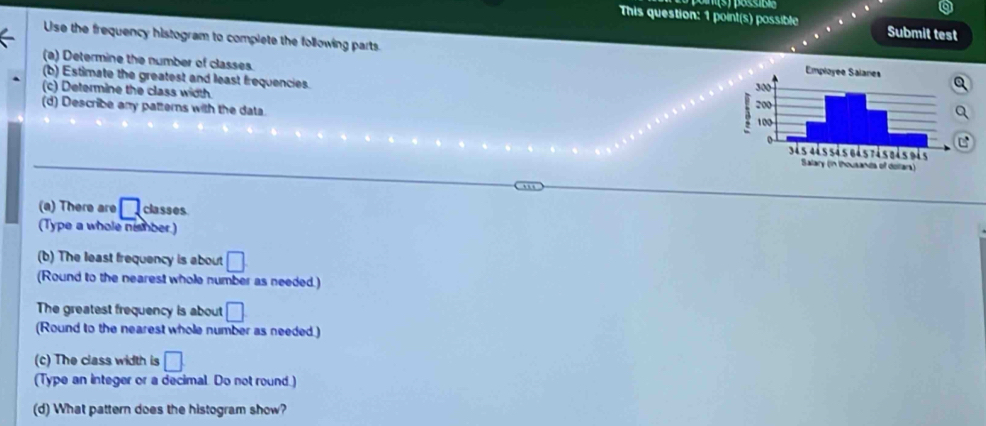 This question: 1 point(s) possible Submit test 
Use the frequency histogram to complete the following parts. 
(a) Determine the number of classes. 
(b) Estimate the greatest and least frequencies. 
(c) Determine the class width. 
(d) Describe any patterns with the data. 
C 
(a) There are □ classes 
(Type a whole ni mber ) 
(b) The least frequency is about □. 
(Round to the nearest whole number as needed.) 
The greatest frequency is about □
(Round to the nearest whole number as needed.) 
(c) The class width is □
(Type an integer or a decimal. Do not round.) 
(d) What pattern does the histogram show?