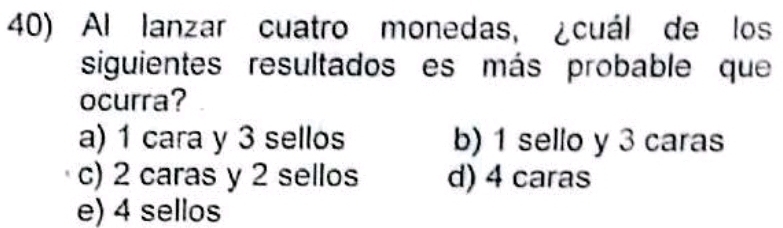 Al lanzar cuatro monedas, ¿cuál de los
siguientes resultados es más probable que
ocurra?
a) 1 cara y 3 sellos b) 1 sello y 3 caras
c) 2 caras y 2 sellos d) 4 caras
e) 4 sellos