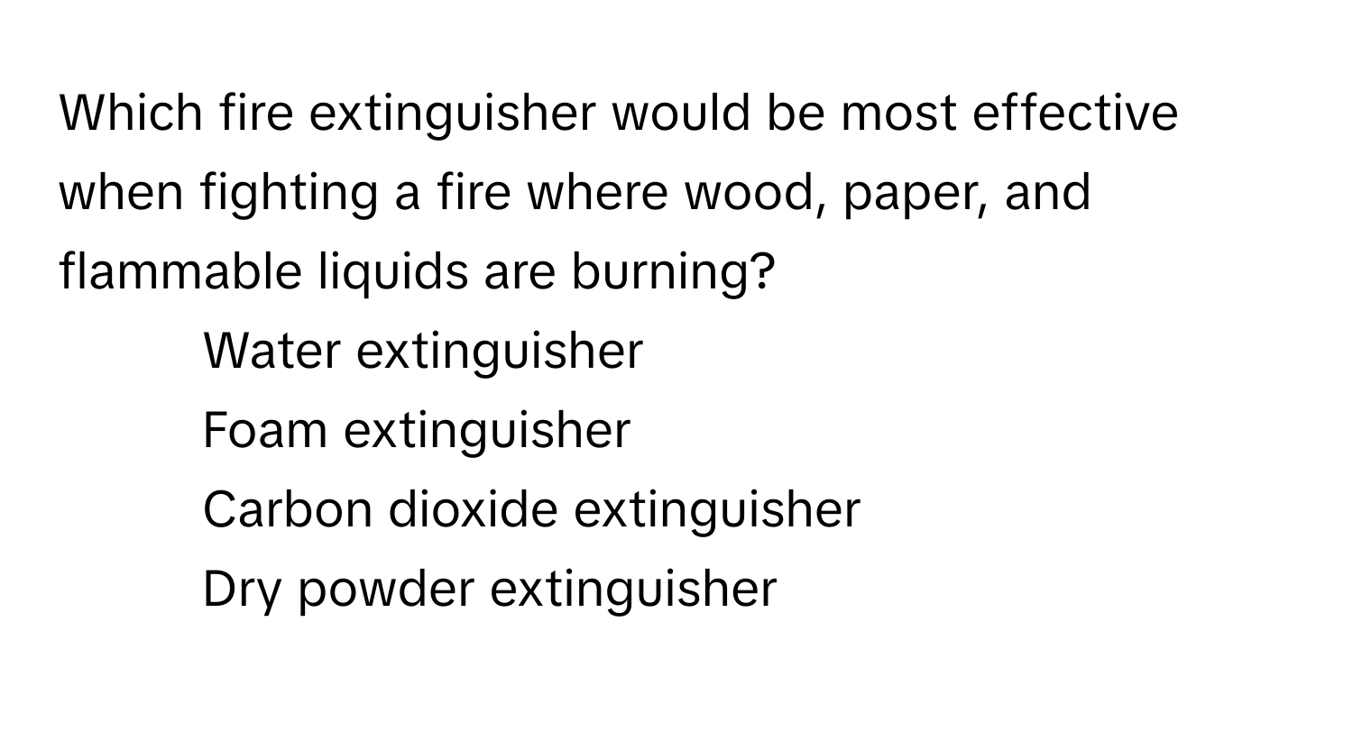 Which fire extinguisher would be most effective when fighting a fire where wood, paper, and flammable liquids are burning?

1) Water extinguisher 
2) Foam extinguisher 
3) Carbon dioxide extinguisher 
4) Dry powder extinguisher