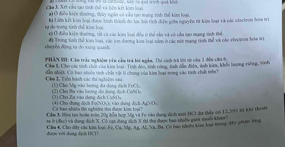 ) Thành Zh đông vài trò là cathode, xây ra quá trình quả khử.
Cầu 3. Xét cầu tạo tinh thể và liên kết kim loại.
a) Ở điều kiện thường, thủy ngân có cầu tạo mạng tinh thế kim loại.
b) Liên kết kim loại dược hình thành do lực hút tĩnh diện giữa nguyên tử kim loại và các electron hóa trị
tự do trong tinh thể kim loại.
c) Ở điều kiện thường, tất cả các kim loại đều ở thể rắn và có cầu tạo mạng tinh thể,
d) Trong tinh thể kim loại, các ion dương kim loại nằm ở các nút mạng tỉnh thể và các electron hóa trị
chuyển động tự do xung quanh.
PHẢN III: Câu trắc nghiệm yêu cầu trã lời ngắn. Thí sinh trả lời từ câu 1 đến câu 6,
Câu 1. Cho các tính chất của kim loại: Tính dẻo, tính cứng, tính dẫn điện, ánh kim, khối lượng riêng, tính
dẫn nhiệt. Có bao nhiêu tính chất vật lí chung của kim loại trong các tính chất trên?
Câu 2. Tiến hành các thí nghiệm sau:
(1) Cho Mg vào lượng dư dung dịch FeCl₃.
(2) Cho Ba vào lượng dư dung dịch CuSO₄.
(3) Cho Zn vào dung dịch CuSO₄.
(4) Cho dung dịch 1 epsilon e(NO_3) 2 vào dung dịch AgNO_3.
Có bao nhiêu thí nghiệm thu được kim loại?
Câu 3. Hòa tan hoàn toàn 20g hỗn hợp Mg và Fe vào dung dịch axit HCl dự thấy có 12,395 l(t khí thoát
ra ở (dkc) và dung dịch X. Cô cạn dung dịch X thì thu được bao nhiêu gam muối khan?
Câu 4. Cho dãy các kim loại: Fe, Cu, Mg, Ag, Al, Na, Ba. Có bao nhiêu kim loại trong đây phân ứng
được với dung dịch HCl?