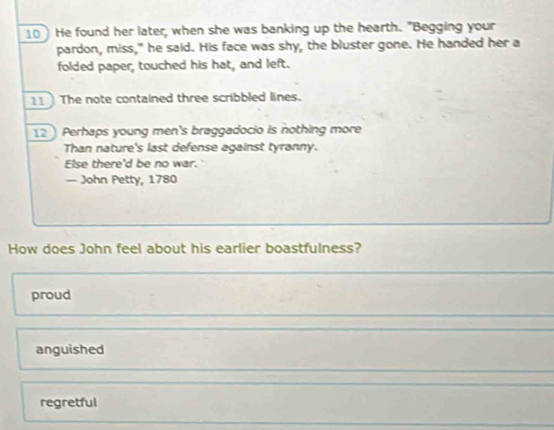 10He found her later, when she was banking up the hearth. "Begging your
pardon, miss," he said. His face was shy, the bluster gone. He handed her a
folded paper, touched his hat, and left.
11 The note contained three scribbled lines.
12 Perhaps young men's braggadocio is nothing more
Than nature's last defense against tyranny.
Else there'd be no war.
— John Petty, 1780
How does John feel about his earlier boastfulness?
proud
anguished
regretful