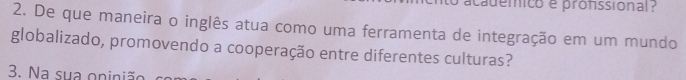 academico e profssional 
2. De que maneira o inglês atua como uma ferramenta de integração em um mundo 
globalizado, promovendo a cooperação entre diferentes culturas? 
3. Na sua oninião