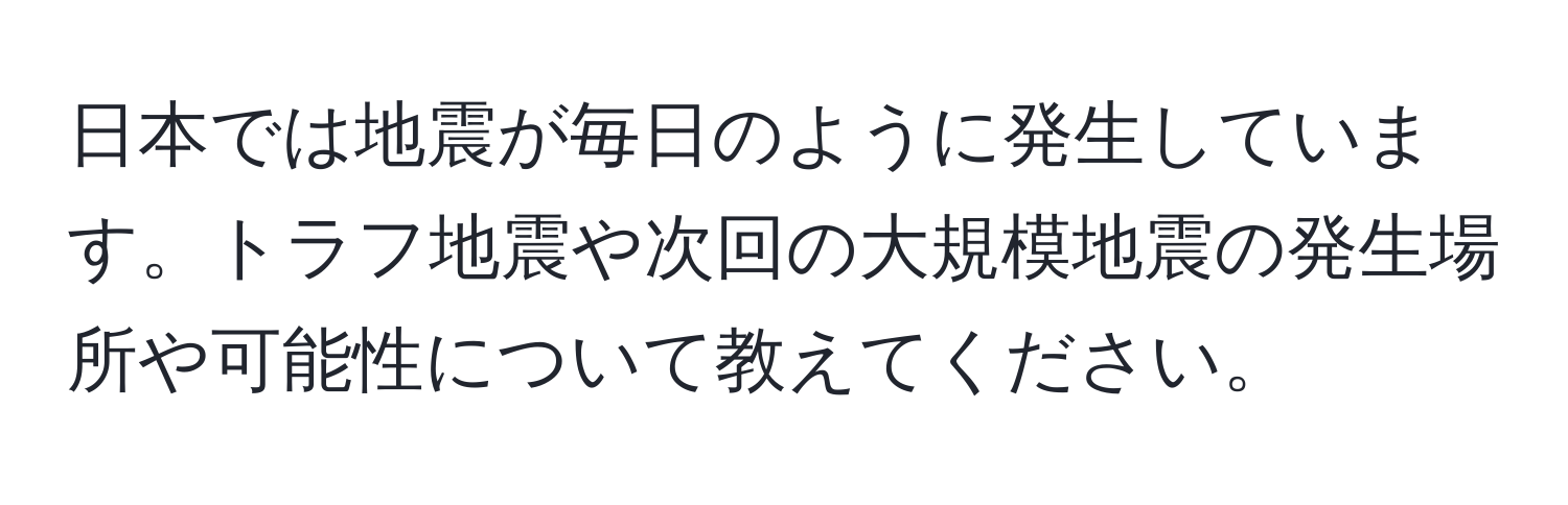 日本では地震が毎日のように発生しています。トラフ地震や次回の大規模地震の発生場所や可能性について教えてください。