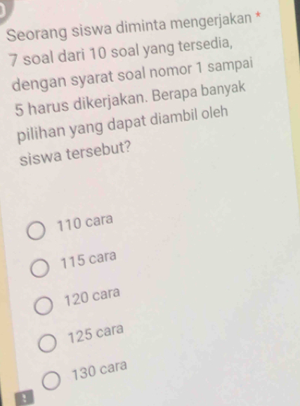 Seorang siswa diminta mengerjakan *
7 soal dari 10 soal yang tersedia,
dengan syarat soal nomor 1 sampai
5 harus dikerjakan. Berapa banyak
pilihan yang dapat diambil oleh
siswa tersebut?
110 cara
115 cara
120 cara
125 cara
130 cara
!