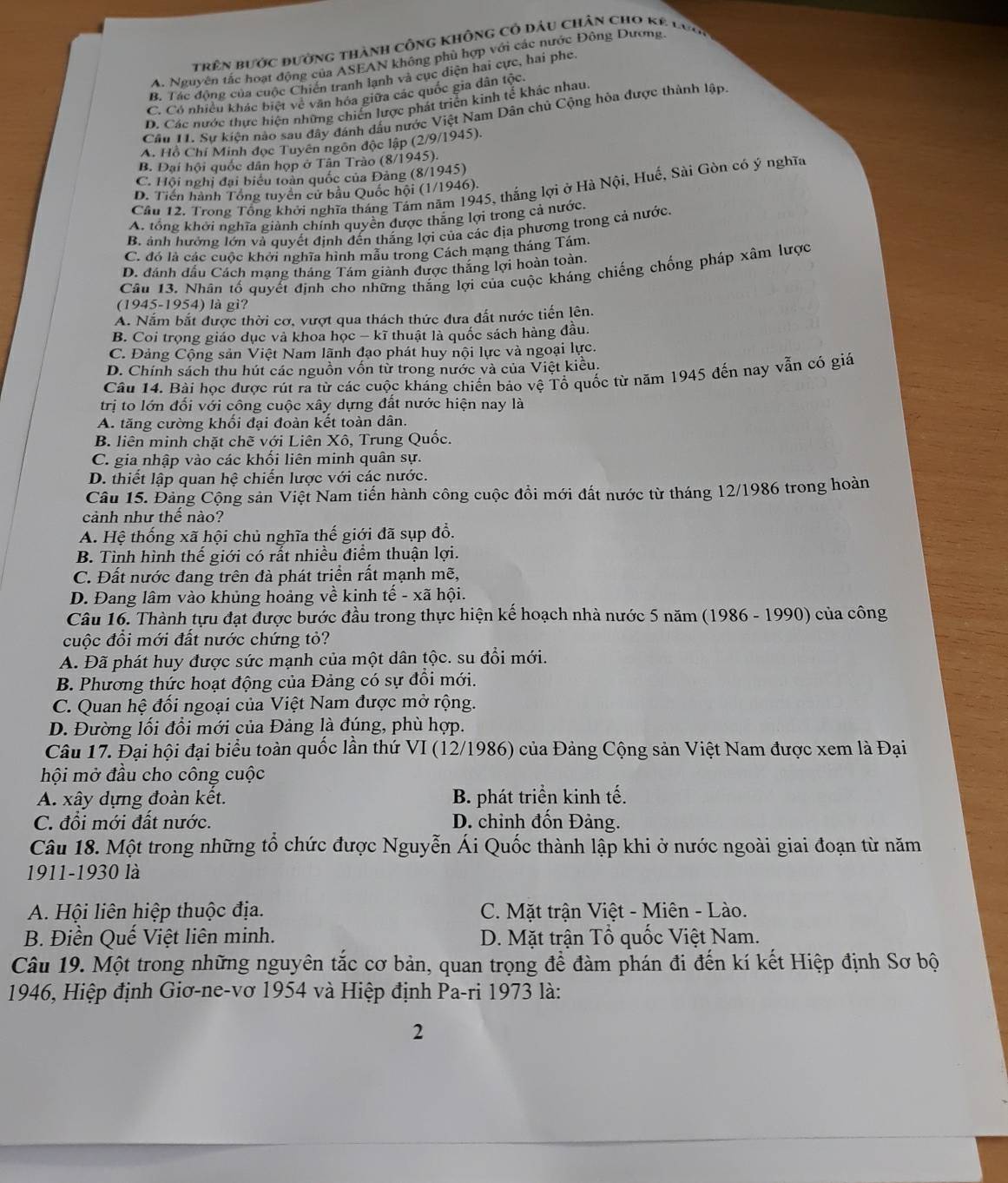 trên bước đường thành công không cỏ đầu chân cho kẻ lực
A. Nguyên tắc hoạt động của ASEAN không phù hợp với các nước Đông Dương.
B. Tác động của cuộc Chiến tranh lạnh và cục diện hai cực, hai phe.
C. Có nhiều khác biệt về văn hóa giữa các quốc gia dân tộc,
D. Các nước thực hiện những chiến lược phát triển kinh tế khác nhau.
Cầu 11. Sư kiên nào sau đây đánh dấu nước Việt Nam Dân chủ Cộng hỏa được thành lập.
A. Hồ Chí Minh đọc Tuyên ngôn độc lập (2/9/1945).
B. Đại hội quốc dân họp ở Tân Trào (8/1945).
C. Hội nghị đại biểu toàn quốc của Đảng (8/1945)
Cầu 12. Trong Tổng khởi nghĩa tháng Tảm năm 1945, thắng lợi ở Hà Nội, Huế, Sài Gòn có ý nghĩa
D. Tiền hành Tổng tuyên cử bầu Quốc hội (1/1946).
A. tổng khởi nghĩa giành chính quyền được thắng lợi trong cả nước
B. ảnh hưởng lớn và quyết định đến thắng lợi của các địa phương trong cả nước.
C. đó là các cuộc khởi nghĩa hình mẫu trong Cách mạng tháng Tám
D. đánh đầu Cách mạng tháng Tám giành được thắng lợi hoàn toàn.
Câu 13. Nhân tổ quyết định cho những thắng lợi của cuộc kháng chiếng chống pháp xâm lược
(1945-1954) là gì?
A. Nắm bắt được thời cơ, vượt qua thách thức đưa đất nước tiến lên.
B. Coi trọng giáo dục và khoa học - kĩ thuật là quốc sách hàng đầu.
C. Đảng Cộng sản Việt Nam lãnh đạo phát huy nội lực và ngoại lực.
D. Chính sách thu hút các nguồn vốn từ trong nước và của Việt kiều.
Câu 14. Bài học được rút ra từ các cuộc kháng chiến bảo vệ Tổ quốc từ năm 1945 đến nay vẫn có giá
trị to lớn đối với công cuộc xây dựng đất nước hiện nay là
A. tăng cường khổi đại đoàn kết toàn dân.
B. liên minh chặt chẽ với Liên Xô, Trung Quốc.
C. gia nhập vào các khổi liên minh quân sự.
D. thiết lập quan hệ chiến lược với các nước.
Câu 15. Đảng Cộng sản Việt Nam tiến hành công cuộc đồi mới đất nước từ tháng 12/1986 trong hoàn
cảnh như thể nào?
A. Hệ thống xã hội chủ nghĩa thế giới đã sụp đổ.
B. Tình hình thế giới có rất nhiều điểm thuận lợi.
C. Đất nước đang trên đà phát triển rất mạnh mẽ,
D. Đang lâm vào khủng hoảng về kinh tế - xã hội.
Câu 16. Thành tựu đạt được bước đầu trong thực hiện kế hoạch nhà nước 5 năm (1986 - 1990) của công
cuộc đổi mới đất nước chứng tỏ?
A. Đã phát huy được sức mạnh của một dân tộc. su đổi mới.
B. Phương thức hoạt động của Đảng có sự đổi mới.
C. Quan hệ đối ngoại của Việt Nam được mở rộng.
D. Đường lối đổi mới của Đảng là đúng, phù hợp.
Câu 17. Đại hội đại biểu toàn quốc lần thứ VI (12/1986) của Đảng Cộng sản Việt Nam được xem là Đại
hội mở đầu cho công cuộc
A. xây dựng đoàn kết. B. phát triển kinh tế.
C. đổi mới đất nước. D. chỉnh đốn Đảng.
Câu 18. Một trong những tổ chức được Nguyễn Ái Quốc thành lập khi ở nước ngoài giai đoạn từ năm
1911-1930 là
A. Hội liên hiệp thuộc địa.  C. Mặt trận Việt - Miên - Lào.
B. Điền Quế Việt liên minh. D. Mặt trận Tổ quốc Việt Nam.
Câu 19. Một trong những nguyên tắc cơ bản, quan trọng để đàm phán đi đến kí kết Hiệp định Sơ bộ
1946, Hiệp định Giơ-ne-vơ 1954 và Hiệp định Pa-ri 1973 là:
2