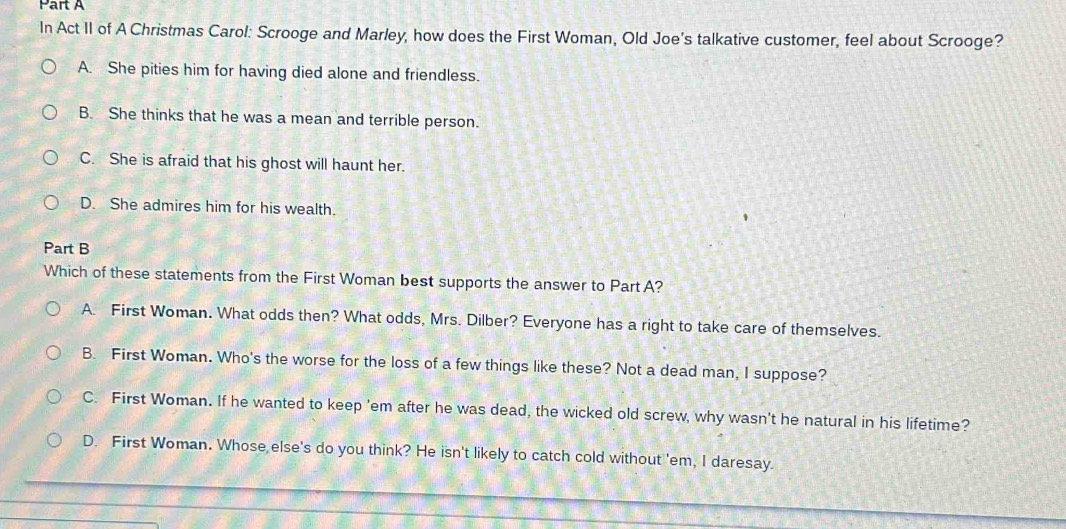 In Act II of A Christmas Carol: Scrooge and Marley, how does the First Woman, Old Joe's talkative customer, feel about Scrooge?
A. She pities him for having died alone and friendless.
B. She thinks that he was a mean and terrible person.
C. She is afraid that his ghost will haunt her.
D. She admires him for his wealth.
Part B
Which of these statements from the First Woman best supports the answer to Part A?
A. First Woman. What odds then? What odds, Mrs. Dilber? Everyone has a right to take care of themselves.
B. First Woman. Who's the worse for the loss of a few things like these? Not a dead man, I suppose?
C. First Woman. If he wanted to keep 'em after he was dead, the wicked old screw, why wasn't he natural in his lifetime?
D. First Woman. Whose else's do you think? He isn't likely to catch cold without 'em, I daresay.