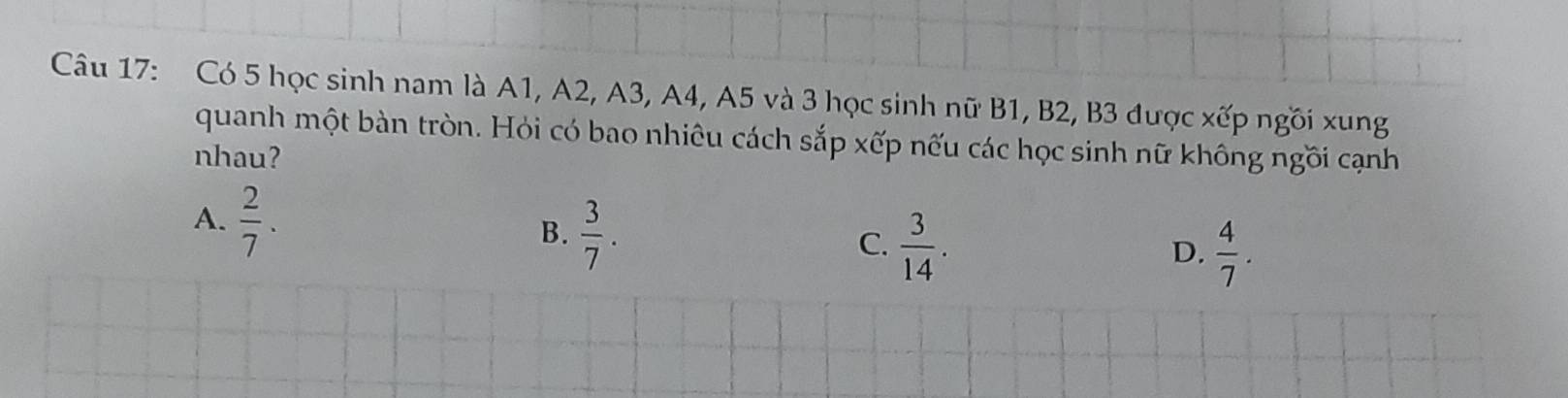 Có 5 học sinh nam là A1, A2, A3, A4, A5 và 3 học sinh nữ B1, B2, B3 được xếp ngồi xung
quanh một bàn tròn. Hỏi có bao nhiêu cách sắp xếp nếu các học sinh nữ không ngồi cạnh
nhau?
A.  2/7 . B.  3/7 .  3/14 . 
C.
D.  4/7 .