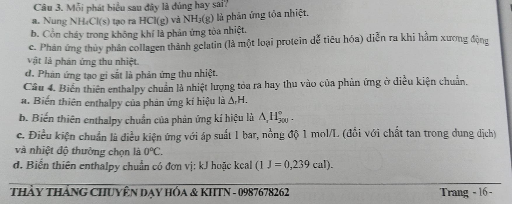 Mỗi phát biểu sau đây là đúng hay sai?
a. Nung NH₄Cl(s) tạo ra HCl(g) và NH₃(g) là phản ứng tỏa nhiệt.
b. Cồn cháy trong không khí là phản ứng tỏa nhiệt.
c. Phản ứng thủy phân collagen thành gelatin (là một loại protein dễ tiêu hóa) diễn ra khi hầm xương động
vật là phản ứng thu nhiệt.
d. Phản ứng tạo gi sắt là phản ứng thu nhiệt.
Câu 4. Biến thiên enthalpy chuẩn là nhiệt lượng tỏa ra hay thu vào của phản ứng ở điều kiện chuẩn.
a. Biến thiên enthalpy của phản ứng kí hiệu là △ _rH.
b. Biến thiên enthalpy chuẩn của phản ứng kí hiệu là △ _rH_(300)°.
c. Điều kiện chuẩn là điều kiện ứng với áp suất 1 bar, nồng độ 1 mol/L (đối với chất tan trong dung dịch)
và nhiệt độ thường chọn là 0°C.
d. Biến thiên enthalpy chuẩn có đơn vị: kJ hoặc kcal (1J=0,239cal). 
THẩY THẢNG CHUYÊN DẠY HÓA & KHTN - 0987678262 Trang - 16 -