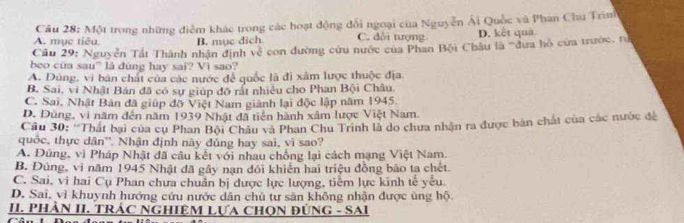 Một trong những điểm khác trong các hoạt động dổi ngoại của Nguyễn Ái Quốc và Phan Chu Trinh
A. mục tiêu B. mục dich C. dổi tượng D. kết quả.
Cầu 29: Nguyễn Tất Thành nhận định về con đường cứu nước của Phan Bội Châu là "dưa hò cửa trước, rư
beo cửa sau” là đúng hay sai? Vì sao?
A. Dũng, vì bản chất của các nước để quốc là đi xâm lược thuộc địa.
B. Sai, vì Nhật Bản đã có sự giúp đỡ rất nhiều cho Phan Bội Châu.
C. Sai, Nhật Bản đã giúp đỡ Việt Nam giành lại độc lập năm 1945
D. Đùng, vì năm dến năm 1939 Nhật đã tiến hành xâm lược Việt Nam.
Câu 30: “Thất bại của cụ Phan Bôi Châu và Phan Chu Trinh là do chưa nhận ra được bản chất của các nước đề
quốc, thực dân'. Nhận định này đủng hay sai, vì sao?
A. Đúng, vì Pháp Nhật đã câu kết với nhau chống lại cách mạng Việt Nam.
B. Đúng, vì năm 1945 Nhật đã gây nạn đói khiến hai triệu đồng bào ta chết.
C. Sai, vì hai Cụ Phan chưa chuân bị được lực lượng, tiểm lực kinh tế yểu.
D. Sai, vì khuynh hướng cứu nước dân chủ tư sản không nhận được ủng hộ.
II. PHÂN II. TRÁC NGHIệM Lựa chọN đỨnG - SAI