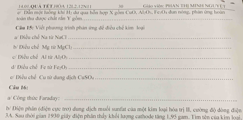 14.01.QUÀ TÉT.HÓA 12L2.12N11 30 Giáo viên: PHAN THỊ MINH NGUYÊT 
e/ Dần một luồng khí H₂ dư qua hỗn hợp X gồm CuO, Al_2O_3 , Fe₃O₄ dun nóng, phản ứng hoàn 
toàn thu được chất rắn Y gồm._ 
Câu 15: Viết phương trình phản ứng đề điều chế kim loại 
a/ Điều chế Na từ I surd  aCl_ 
b/ Điều chế Mg từ MgCl_2 _ 
c/ Điều chế Al từ Al_2O_3 _ 
d/ Điều chế Fe từ Fe_2O_3 _ 
e/ Điều chế Cu từ dung dịch CuSO₄_ 
Câu 16: 
a/ Công thức Faraday:_ 
b/ Điện phân (điện cực trơ) dung dịch muối sunfat của một kim loại hóa trị II, cường độ dòng điện 
3A. Sau thời gian 1930 giây điện phân thấy khối lượng cathode tăng 1, 95 gam. Tìm tên của kim loại.