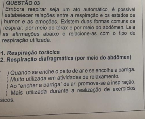 Embora respirar seja um ato automático, é possível 
estabelecer relações entre a respiração e os estados de 
humor e as emoções. Existem duas formas comuns de 
respirar: por meio do tórax e por meio do abdômen. Leia 
as afirmações abaixo e relacione-as com o tipo de 
respiração utilizada. 
1. Respiração torácica 
2. Respiração diafragmática (por meio do abdômen) 
) Quando se enche o peito de ar e se encolhe a barriga. 
) Muito utilizada em atividades de relaxamento. 
) Ao “encher a barriga” de ar, promove-se a inspiração. 
) Mais utilizada durante a realização de exercícios 
sicos.