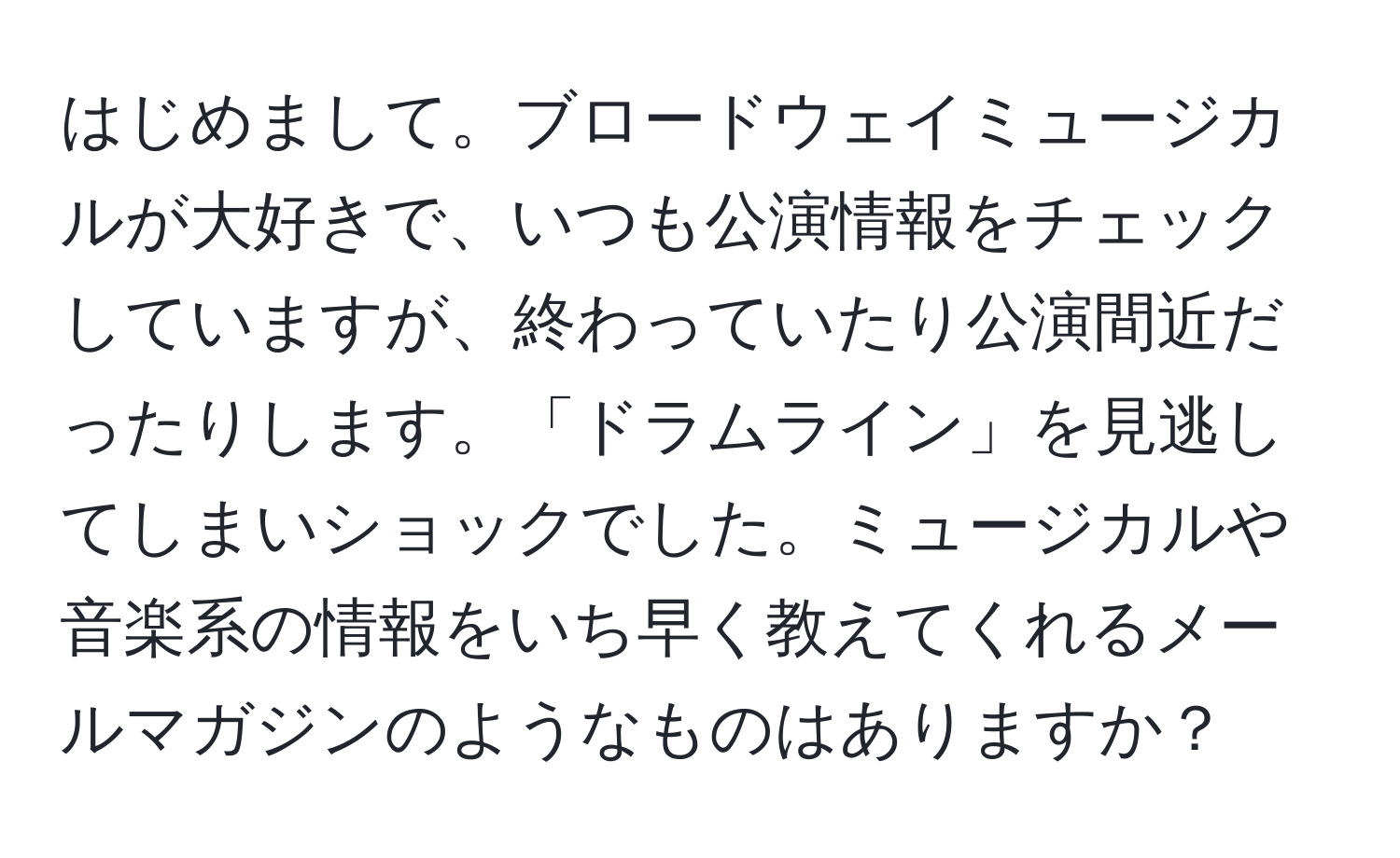 はじめまして。ブロードウェイミュージカルが大好きで、いつも公演情報をチェックしていますが、終わっていたり公演間近だったりします。「ドラムライン」を見逃してしまいショックでした。ミュージカルや音楽系の情報をいち早く教えてくれるメールマガジンのようなものはありますか？