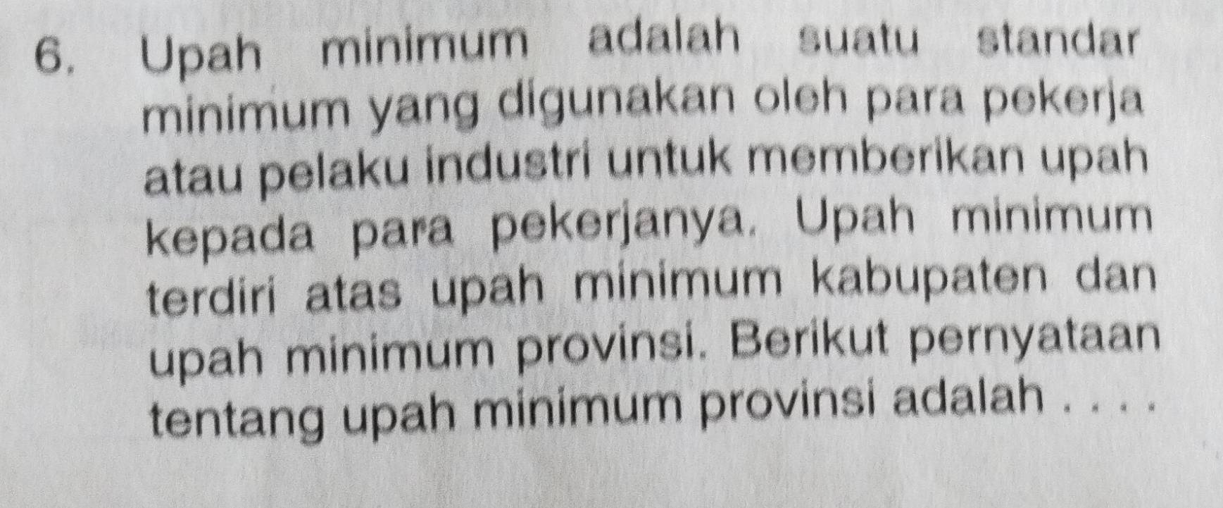 Upah minimum adalah suatu standar 
minimum yang digunakan oleh para pekerja 
atau pelaku industri untuk memberikan upah 
kepada para pekerjanya. Upah minimum 
terdiri atas upah minimum kabupaten dan 
upah minimum provinsi. Berikut pernyataan 
tentang upah minimum provinsi adalah . . . .