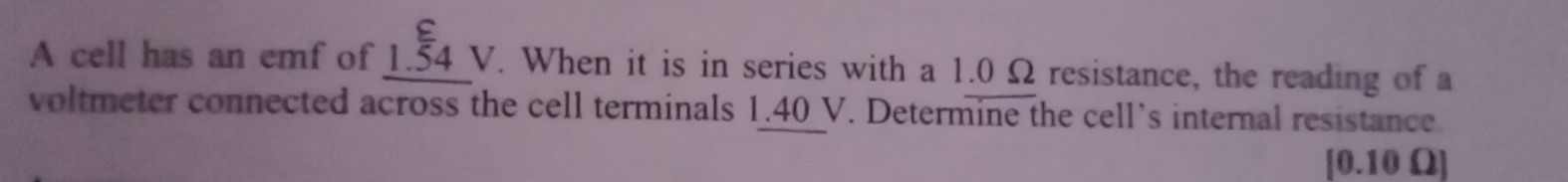 A cell has an emf of 1.beginarrayr varepsilon  54endarray VVV . When it is in series with a 1.0 Ω resistance, the reading of a 
voltmeter connected across the cell terminals 1.40 V. Determine the cell’s internal resistance.
[0.10 Ω ]