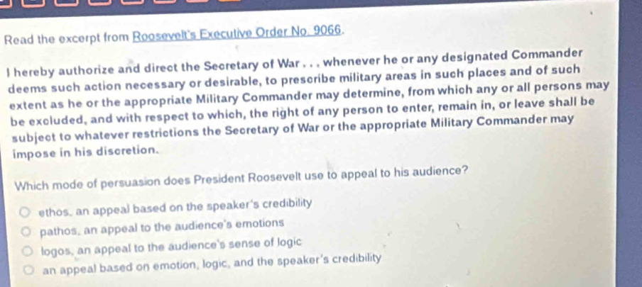 Read the excerpt from Roosevelt's Executive Order No. 9066.
l hereby authorize and direct the Secretary of War , . , whenever he or any designated Commander
deems such action necessary or desirable, to prescribe military areas in such places and of such
extent as he or the appropriate Military Commander may determine, from which any or all persons may
be excluded, and with respect to which, the right of any person to enter, remain in, or leave shall be
subject to whatever restrictions the Secretary of War or the appropriate Military Commander may
impose in his discretion.
Which mode of persuasion does President Roosevelt use to appeal to his audience?
ethos, an appeal based on the speaker's credibility
pathos, an appeal to the audience's emotions
logos, an appeal to the audience's sense of logic
an appeal based on emotion, logic, and the speaker's credibility