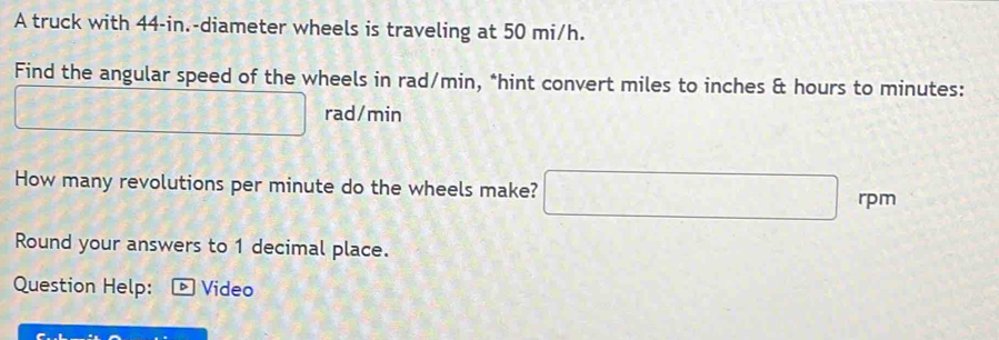 A truck with 44-in.-diameter wheels is traveling at 50 mi/h. 
Find the angular speed of the wheels in rad/min, *hint convert miles to inches & hours to minutes :
 6/5  -sqrt(100)^circ ) 5° 13 rad/min
How many revolutions per minute do the wheels make? □ rpm
Round your answers to 1 decimal place. 
Question Help: - Video