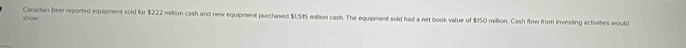 Canadian Beer reported equipment sold for $222 million cash and new equipment purchased $1,515 million cash. The equipment sold had a net book value of $150 million. Cash flow from investing activities would 
show: