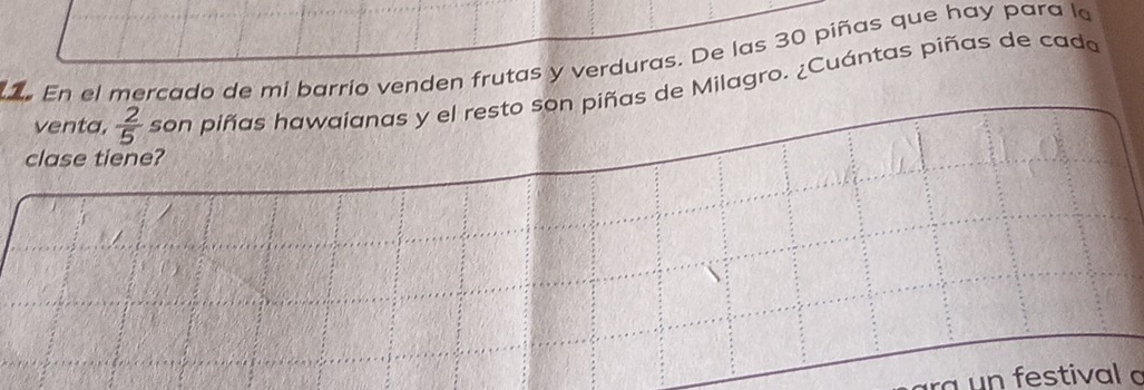 En el mercado de mi barrio venden frutas y verduras. De las 30 piñas que hay para le 
venta,  2/5  son piñas hawaianas y el resto son piñas de Milagro. ¿Cuántas piñas de cada 
clase tiene? 
ra un festival a