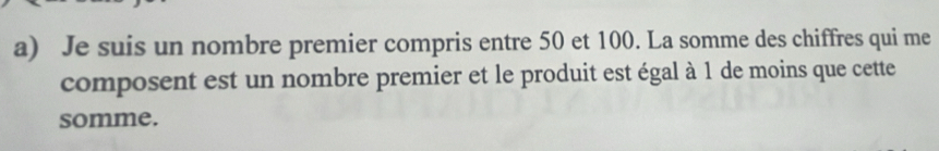 Je suis un nombre premier compris entre 50 et 100. La somme des chiffres qui me 
composent est un nombre premier et le produit est égal à 1 de moins que cette 
somme.