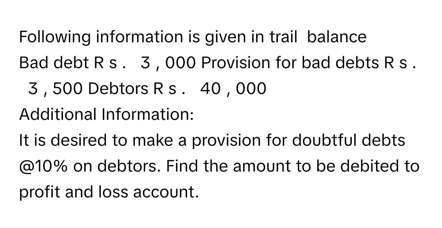 Following information is given in trail  balance
Bad debt     R  s  .     3  ,  000      Provision for bad debts     R  s  .     3  ,  500      Debtors     R  s  .     40  ,  000           
Additional Information:
It is desired to make a provision for doubtful debts @10% on debtors. Find the amount to be debited to profit and loss account.