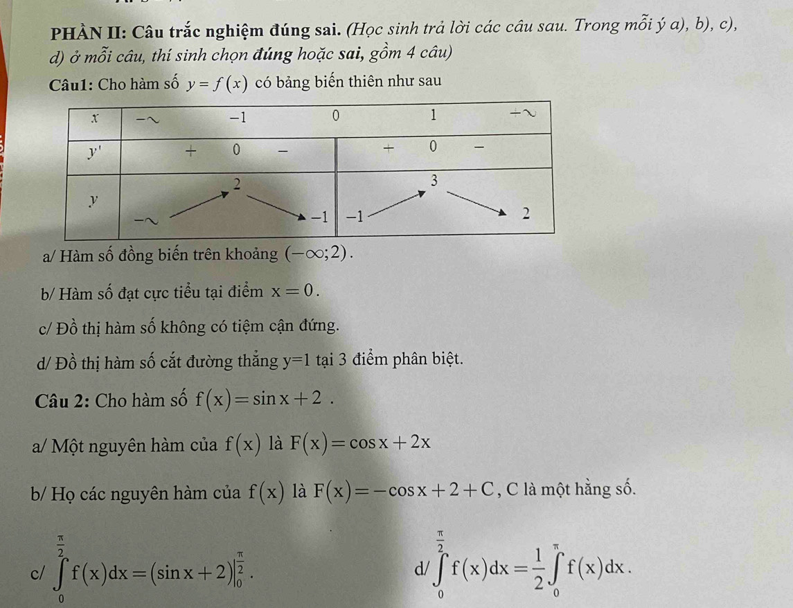 PHÀN II: Câu trắc nghiệm đúng sai. (Học sinh trả lời các câu sau. Trong mỗi ý a), b), c),
d) ở mỗi câu, thí sinh chọn đúng hoặc sai, gồm 4 câu)
Câu1: Cho hàm số y=f(x) có bảng biến thiên như sau
a/ Hàm số đồng biến trên khoảng (-∈fty ;2).
b/ Hàm số đạt cực tiểu tại điểm x=0.
c/ Đồ thị hàm số không có tiệm cận đứng.
d/ Đồ thị hàm số cắt đường thắng y=1 tại 3 điểm phân biệt.
Câu 2: Cho hàm số f(x)=sin x+2.
a/ Một nguyên hàm của f(x) là F(x)=cos x+2x
b/ Họ các nguyên hàm của f(x) là F(x)=-cos x+2+C , C là một hằng số.
c/ ∈tlimits _0^((frac π)2)f(x)dx=(sin x+2)|_0^((frac π)2). ∈tlimits _0^((frac π)2)f(x)dx= 1/2 ∈tlimits _0^(π)f(x)dx.
d