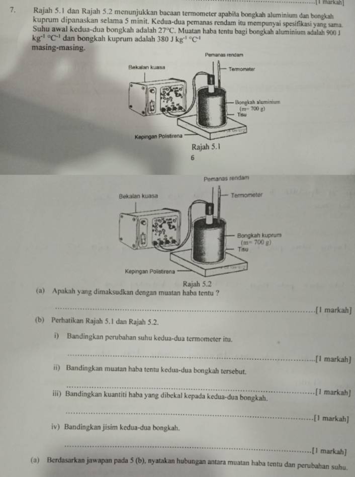 markah
7. Rajah 5.1 dan Rajah 5.2 menunjukkan bacaan termometer apabila bongkah aluminium dan bongkah
kuprum dipanaskan selama 5 minit. Kedua-dua pemanas rendam itu mempunyai spesifikasi yang sama.
Suhu awal kedua-dua bongkah adalah 27°C. Muatan haba tentu bagi bongkah aluminium adalah 900 J
kg^((-1)°C^-1) dan bongkah kuprum adalah 380Jkg^((-1)°C^-1)
masing-masing.
Pemanas rendam
(a) Apakah yang dimaksudkan dengan muatan haba tentu ?
_
.[1 markah]
(b) Perhatikan Rajah 5.1 dan Rajah 5.2.
i) Bandingkan perubahan suhu kedua-dua termometer itu.
_
[1 markah]
ii) Bandingkan muatan haba tentu kedua-dua bongkah tersebut.
_
iii) Bandingkan kuantiti haba yang dibekal kepada kedua-dua bongkah.
[1 markah]
_
.[1 markah]
iv) Bandingkan jisim kedua-dua bongkah.
_
[1 markah]
(a) Berdasarkan jawapan pada 5(b) , nyatakan hubungan antara muatan haba tentu dan perubahan suhu.