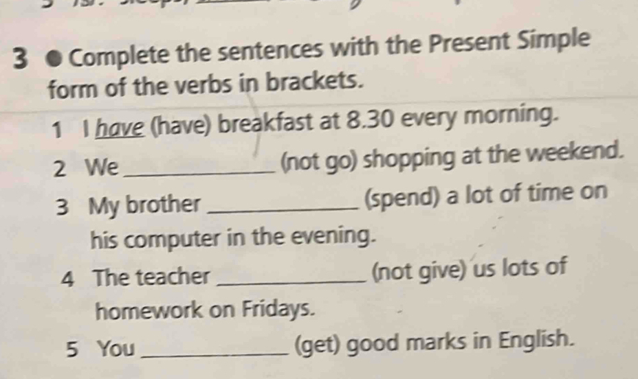 3 ● Complete the sentences with the Present Simple 
form of the verbs in brackets. 
1 I have (have) breakfast at 8.30 every morning. 
2 We_ (not go) shopping at the weekend. 
3 My brother _(spend) a lot of time on 
his computer in the evening. 
4 The teacher _(not give) us lots of 
homework on Fridays. 
5 You _(get) good marks in English.