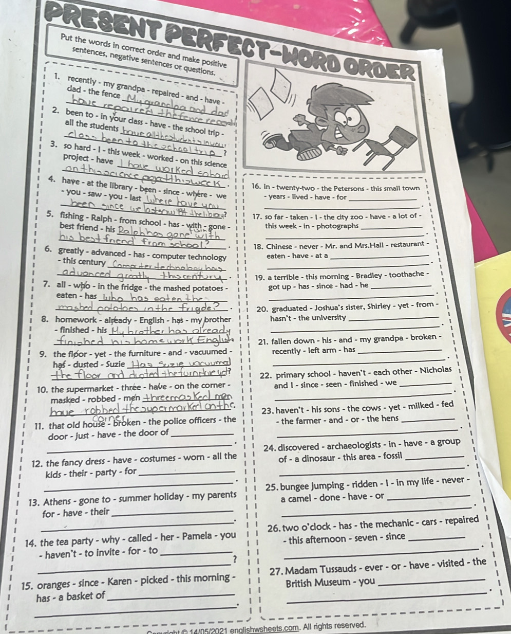 PRESENT PERFECT-WORD ORDER
Put the words in correct order and make positive
sentences, negative sentences or questions.
_
_
1. recently - my grandpa - repaired - and - have -
dad - the fence
_
2. been to - in your class - have - the school trip -
all the students 
?
_
3. so hard - 1 - this week - worked - on this science
project - have 
16. in - twenty-two - the Petersons - this small town
_
4. have - at the library - been - since - where - we - years - lived - have - for _.
- you - saw - you - last _
17. so far - taken - I - the city zoo - have - a lot of -
5. fishing - Ralph - from school - has - with - gone - this week - in - photographs_
_
_
best friend - his
18. Chinese - never - Mr. and Mrs.Hall - restaurant -
6. greatly - advanced - has - computer technology eaten - have - at a_
_
- this century 
_
_
_19. a terrible - this morning - Bradley - toothache -
7. all - who - in the fridge - the mashed potatoes - got up - has - since - had - he_
_
eaten - has
_
_20. graduated - Joshua's sister, Shirley - yet - from -
_
8. homework - already - English - has - my brother hasn't - the university_
- finished - his _
_21. fallen down - his - and - my grandpa - broken -
9. the floor - yet - the furniture - and - vacuumed - recently - left arm - has_
_.
haś - dusted - Suzie_
_
_22. primary school - haven't - each other - Nicholas
_
10. the supermarket - three - have - on the corner - and I - since - seen - finished - we_
masked - robbed - men +_
C
_23. haven't - his sons - the cows - yet - milked - fed
_
11. that old house - broken - the police officers - the - the farmer - and - or - the hens_
door - just - have - the door of_
_24. discovered - archaeologists - in - have - a group
12. the fancy dress - have - costumes - worn - all the of - a dinosaur - this area - fossil_
_.
kids - their - party - for_
13. Athens - gone to - summer holiday - my parents 25. bungee jumping - ridden - 1 - in my life - never -
a camel - done - have - or
for - have - their_
_
14. the tea party - why - called - her - Pamela - you 26. two o'clock - has - the mechanic - cars - repaired
- haven't - to invite - for - to _- this afternoon - seven - since
.
?
15. oranges - since - Karen - picked - this morning - 27. Madam Tussauds - ever - or - have - visited - the
British Museum - you
has - a basket of_
_.
_
ight C 14/05/2021 englishwsheets.com. All rights reserved.