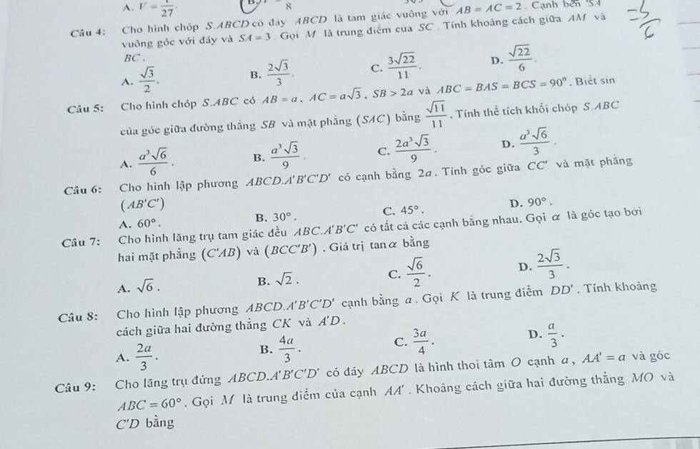 A. V= 1/27 
8
Câu 4: Cho hình chỏp S.ABCD có đây ABCD là tam giác vuông với AB=AC=2 Cạnh bên 'SA
vuông góc với đảy và SA=3 Gọi M là trung điểm của SC  Tính khoảng cách giữa AM và
BC .
A.  sqrt(3)/2 .
B.  2sqrt(3)/3 . C.  3sqrt(22)/11 . D.  sqrt(22)/6 .
Câu 5: Cho hình chóp S.ABC có AB=a,AC=asqrt(3),SB>2a và ABC=BAS=BCS=90°. Biết sin
của góc giữa đường thắng SB và mặt phẳng (SAC) bằng  sqrt(11)/11 . Tính thể tích khối chóp S.ABC
A.  a^3sqrt(6)/6 .
B.  a^3sqrt(3)/9 . C.  2a^3sqrt(3)/9 . D.  a^3sqrt(6)/3 .
Câu 6: Cho hình lập phương ABCD.A'B'C'D' có cạnh bằng 2a. Tinh góc giữa CC' và mặt phẳng
(AB'C')
D. 90°.
C. 45°.
A. 60°.
B. 30°.
Câu 7: Cho hình lăng trụ tam giác đều ABC. A'B'C' có tất cả các cạnh bằng nhau. Gọi α là góc tạo bởi
hai mặt phẳng (C'AB) và (BCC'B'). Giá trị tanα bằng
D.  2sqrt(3)/3 .
A. sqrt(6).
B. sqrt(2).
C.  sqrt(6)/2 .
Câu 8: Cho hình lập phương ABCD A'B'C'D' cạnh bằng a. Gọi K là trung điểm DD'. Tính khoảng
cách giữa hai đường thẳng CK và A'D.
D.
A.  2a/3 .
B.  4a/3 .
C.  3a/4 .  a/3 .
Câu 9: Cho lãng trụ đứng ABCD. A'B'C'D' có đáy ABCD là hình thoi tâm O cạnh a, AA'=a và góc
ABC=60°. Gọi M là trung điểm của cạnh AA' . Khoảng cách giữa hai đường thẳng MO và
C'D bằng