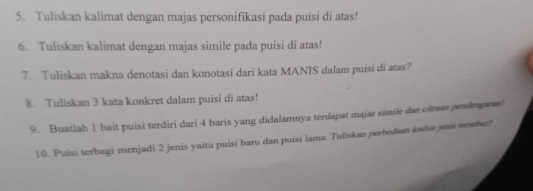 Tuliskan kalimat dengan majas personifikasi pada puisi di atas! 
6. Tuliskan kalimat dengan majas simile pada puisi di atas! 
7. Tuliskan makna denotasi dan konotasi dari kata MANIS dalam puisi di atas? 
8. Tuliskan 3 kata konkret dalam puisi di atas! 
9. Buatlah 1 bait puisi terdiri dari 4 baris yang didalamnya terdapat majar simile dan citraan pendengaran! 
10. Puisi terbagi menjadi 2 jenis yaitu puisi baru dan puisi lama. Tuliskan perbedaan kedua jenis tersebur?