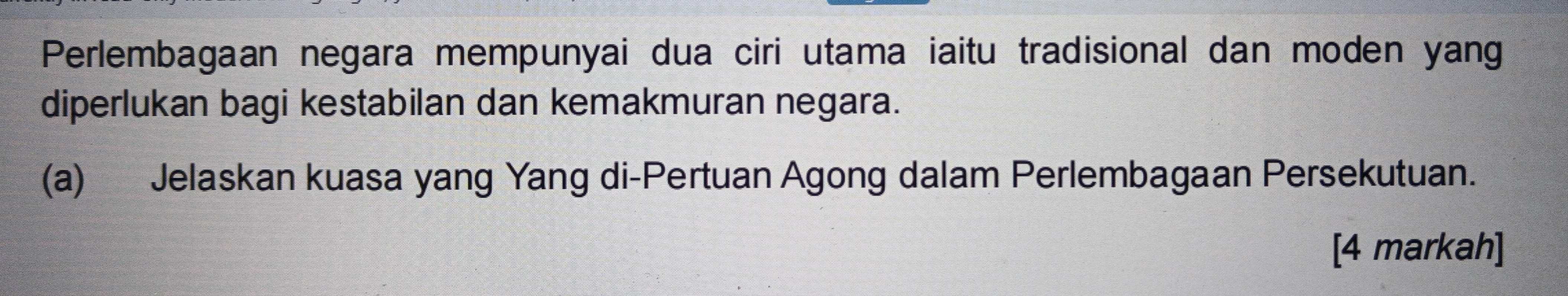 Perlembagaan negara mempunyai dua ciri utama iaitu tradisional dan moden yang 
diperlukan bagi kestabilan dan kemakmuran negara. 
(a) Jelaskan kuasa yang Yang di-Pertuan Agong dalam Perlembagaan Persekutuan. 
[4 markah]