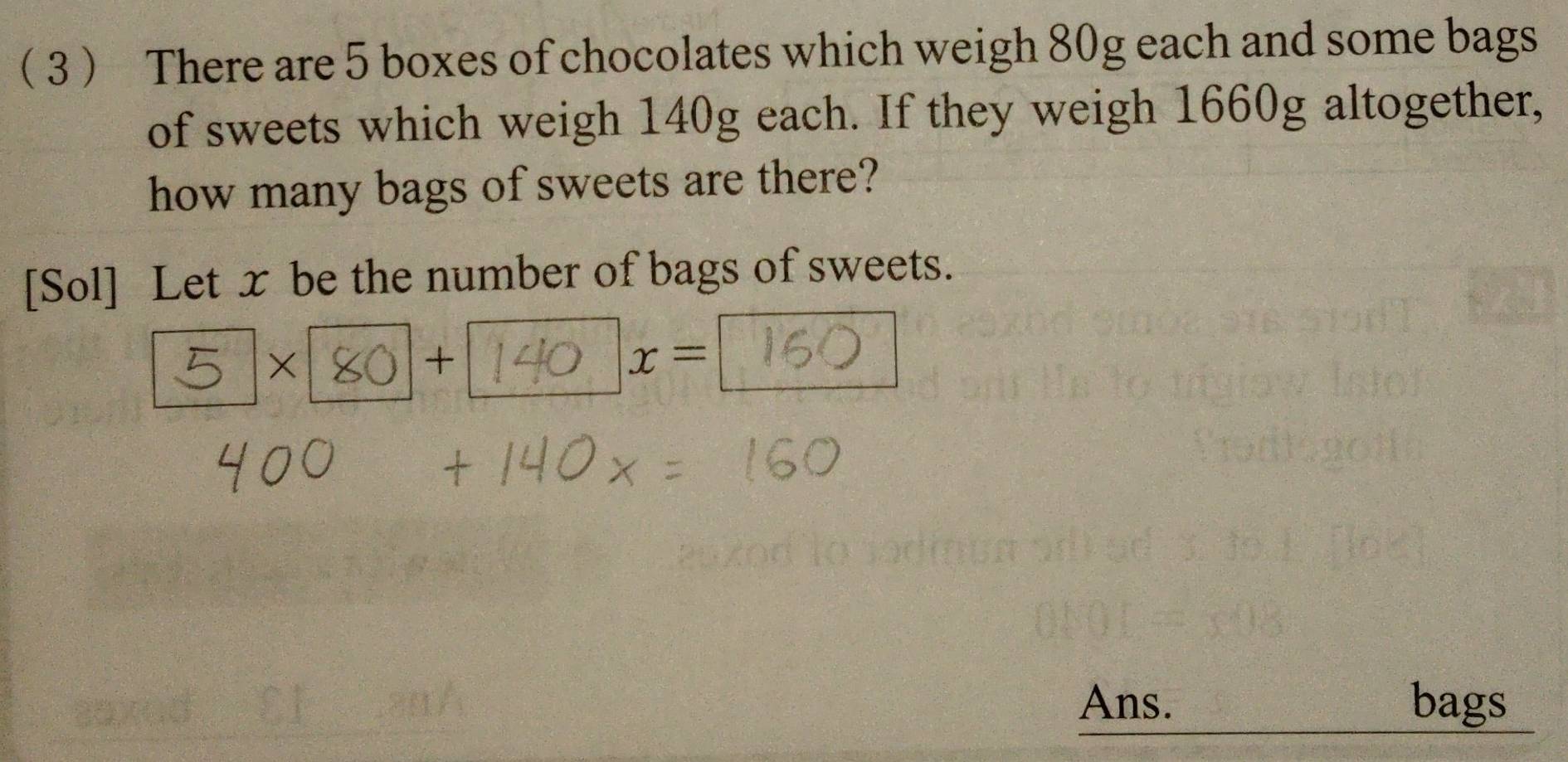 3 There are 5 boxes of chocolates which weigh 80g each and some bags 
of sweets which weigh 140g each. If they weigh 1660g altogether, 
how many bags of sweets are there? 
[Sol] Let x be the number of bags of sweets. 
× 
+
x=
Ans. bags