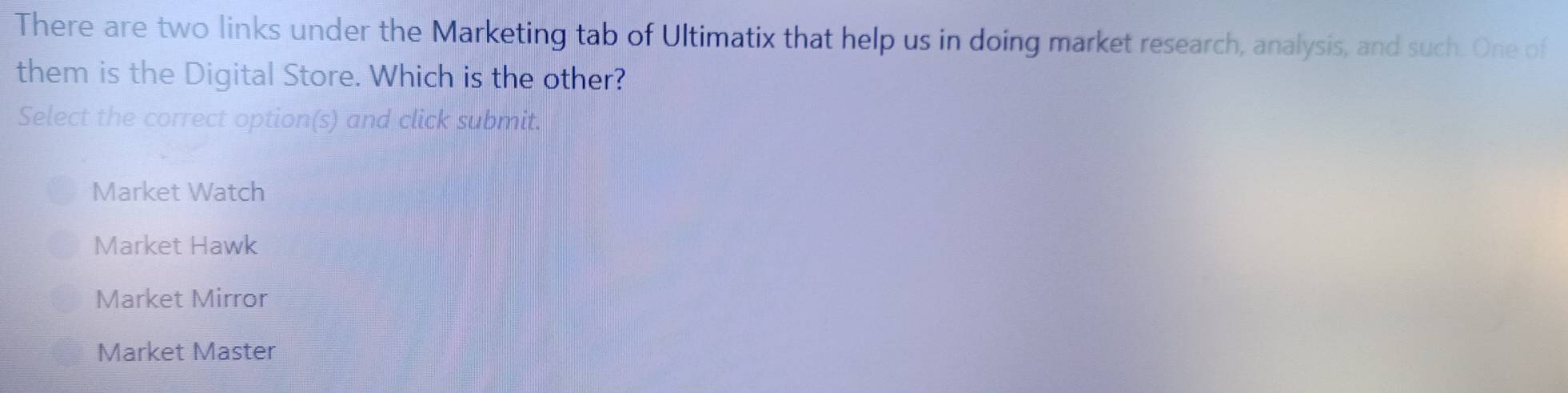 There are two links under the Marketing tab of Ultimatix that help us in doing market research, analysis, and such. One of
them is the Digital Store. Which is the other?
Select the correct option(s) and click submit.
Market Watch
Market Hawk
Market Mirror
Market Master